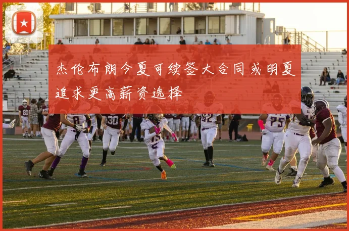 杰伦布朗今夏可续签大合同或明夏追求更高薪资选择