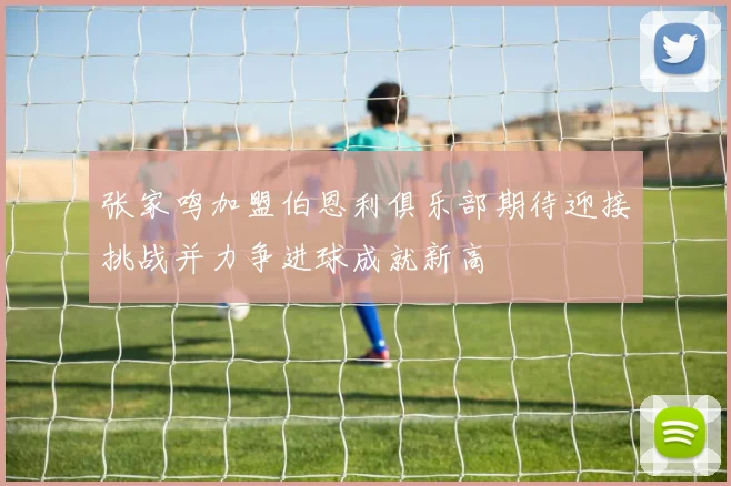 张家鸣加盟伯恩利俱乐部期待迎接挑战并力争进球成就新高