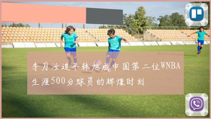 李月汝追平韩旭成中国第二位WNBA生涯500分球员的辉煌时刻