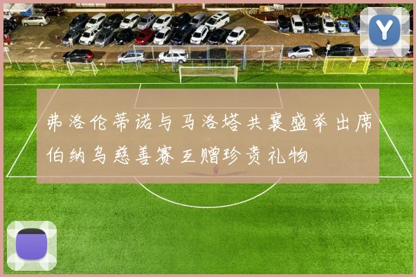 弗洛伦蒂诺与马洛塔共襄盛举出席伯纳乌慈善赛互赠珍贵礼物