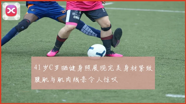 41岁C罗晒健身照展现完美身材紧致腹肌与肌肉线条令人惊叹