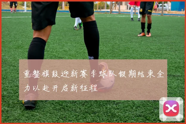 重整旗鼓迎新赛季球队假期结束全力以赴开启新征程