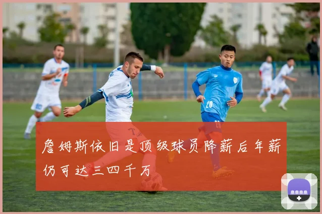 詹姆斯依旧是顶级球员降薪后年薪仍可达三四千万