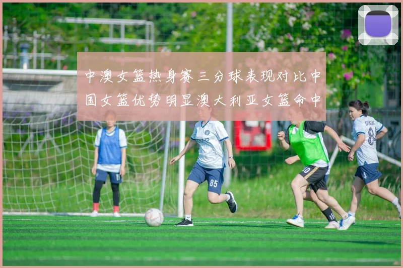 中澳女篮热身赛三分球表现对比中国女篮优势明显澳大利亚女篮命中率低下