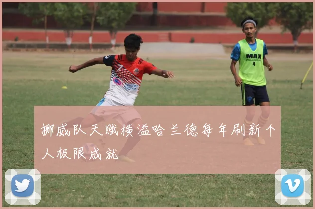 挪威队天赋横溢哈兰德每年刷新个人极限成就