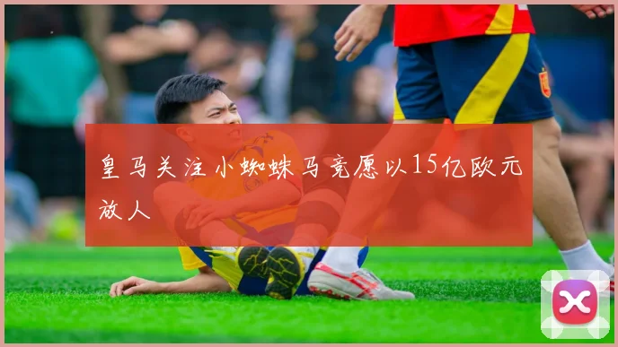 皇马关注小蜘蛛马竞愿以15亿欧元放人