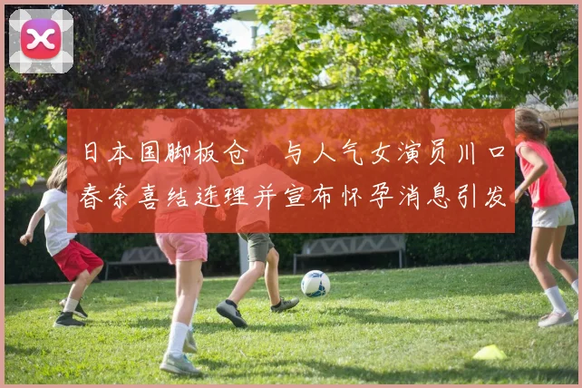 日本国脚板仓滉与人气女演员川口春奈喜结连理并宣布怀孕消息引发热议