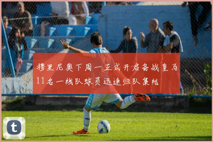 穆里尼奥下周一正式开启备战皇马11名一线队球员迅速归队集结