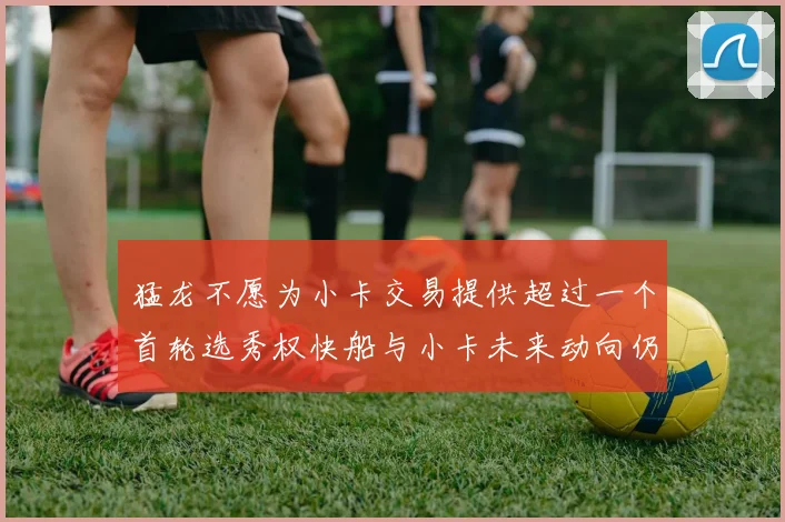 猛龙不愿为小卡交易提供超过一个首轮选秀权快船与小卡未来动向仍不明朗