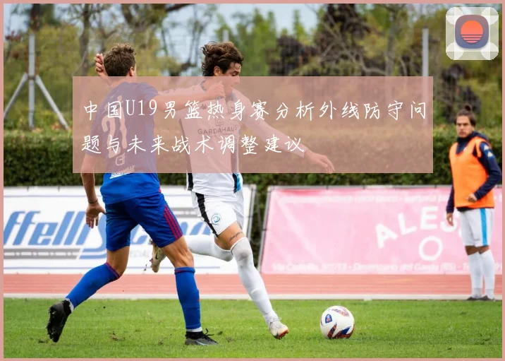 中国U19男篮热身赛分析外线防守问题与未来战术调整建议