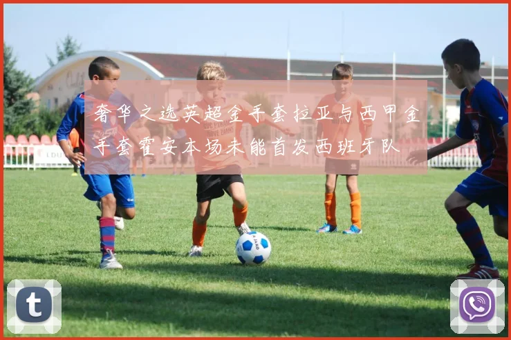 奢华之选英超金手套拉亚与西甲金手套霍安本场未能首发西班牙队