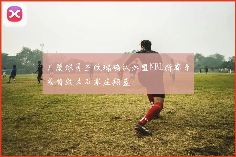 广厦球员王欣瑞确认加盟NBL新赛季或将效力石家庄翔蓝