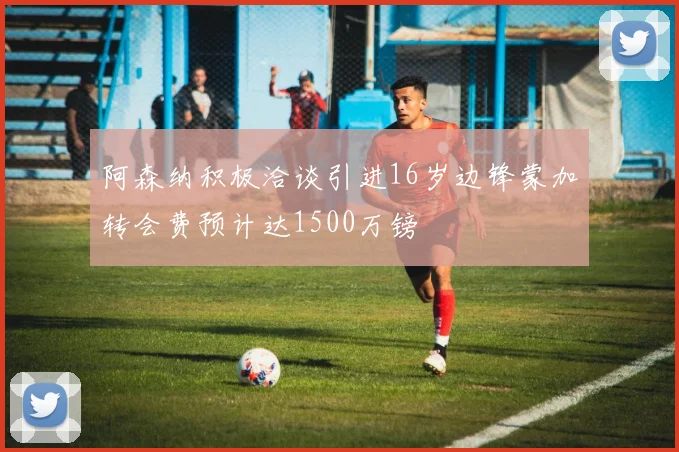 阿森纳积极洽谈引进16岁边锋蒙加转会费预计达1500万镑