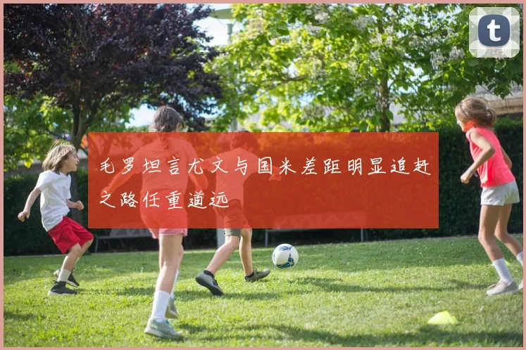 毛罗坦言尤文与国米差距明显追赶之路任重道远